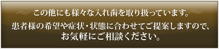 この他にも様々な入れ歯を取り扱っています。 患者様の希望や症状・状態に合わせてご提案しますので、お気軽にご相談ください。 